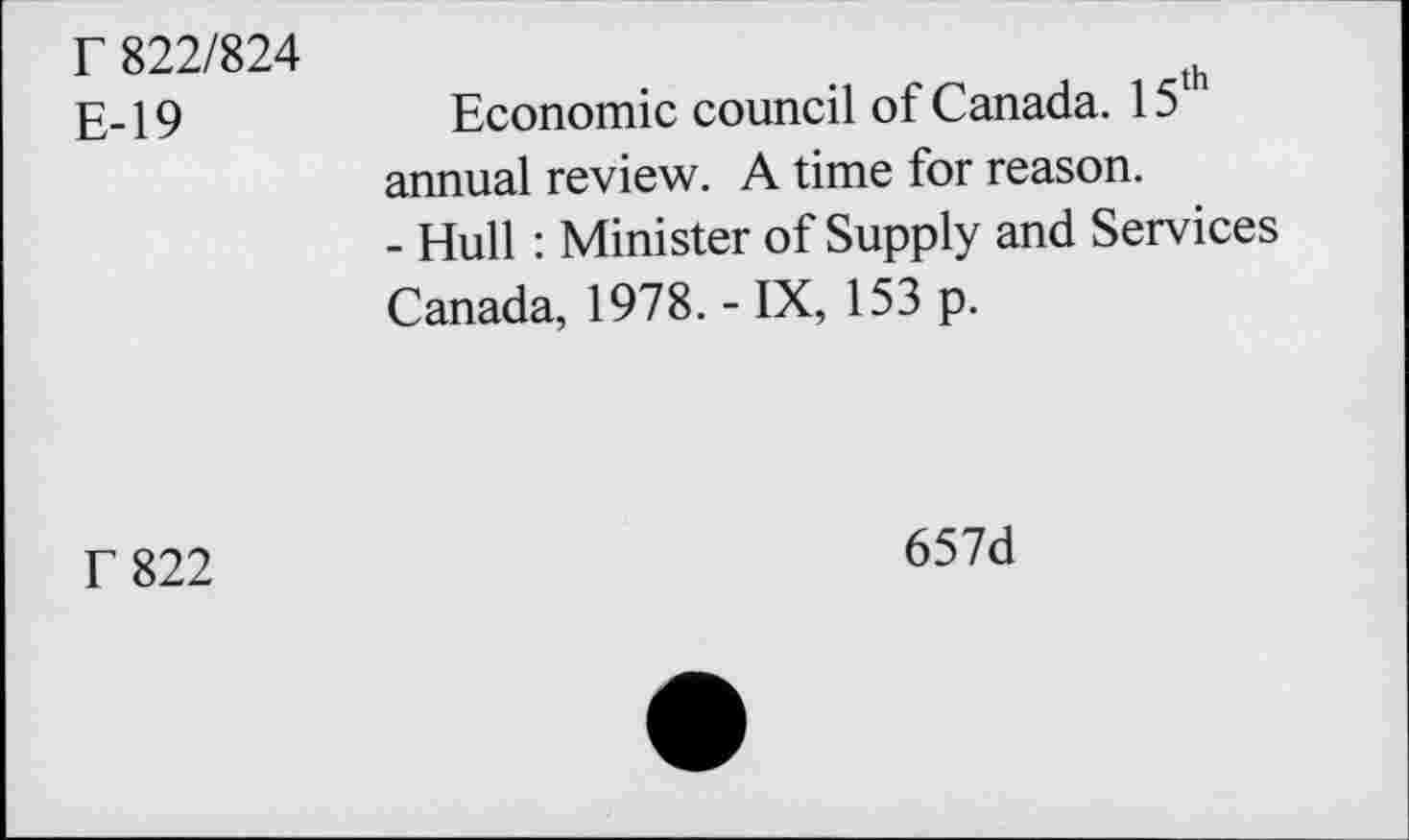 ﻿r 822/824
E-19
Economic council of Canada. 15th annual review. A time for reason.
- Hull : Minister of Supply and Services Canada, 1978. -IX, 153 p.
f 822
657d